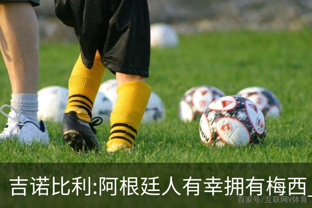 吉诺比利:阿根廷人有幸拥有梅西 萨拉赫很伟大但梅西在另一个星系