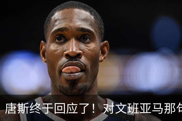 唐斯终于回应了！对文班亚马那句“你根本没法和我抗衡”的真实想法