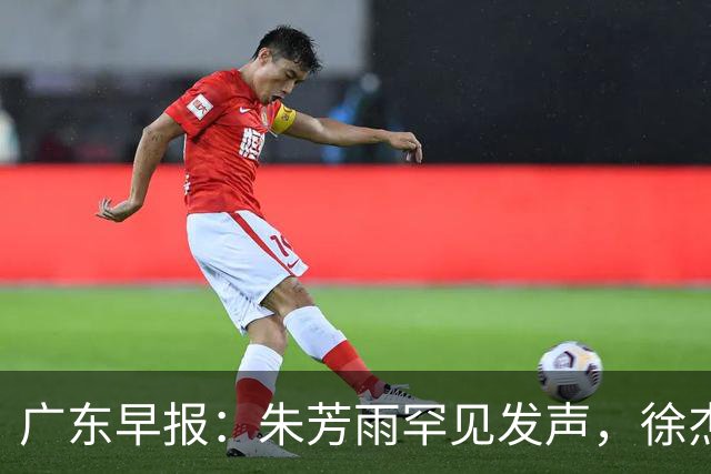 广东早报：朱芳雨罕见发声，徐杰出国特训，广东分组新鲜出炉