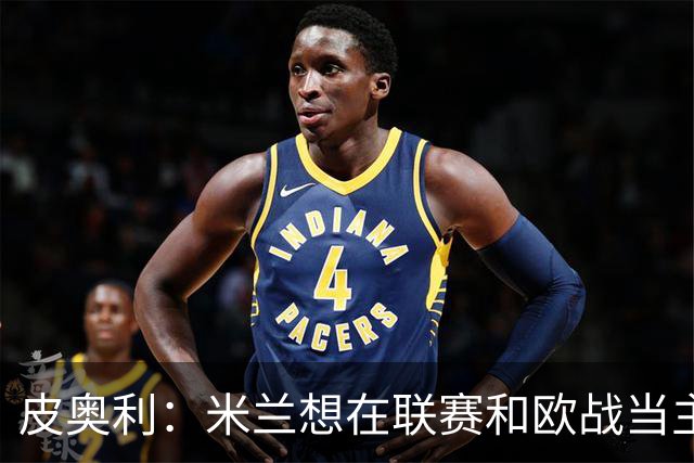 皮奥利：米兰想在联赛和欧战当主角 德比很重要