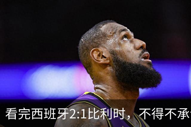 看完西班牙2:1比利时，不得不承认的3个事实，亚马尔离巨星还差远了