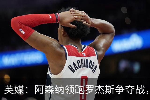 英媒：阿森纳领跑罗杰斯争夺战，曼联利物浦虎视眈眈