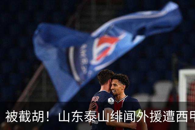 被截胡！山东泰山绯闻外援遭西甲豪门争抢，夏窗换外援又泡汤了