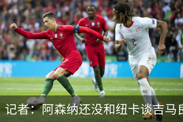 记者：阿森纳还没和纽卡谈吉马良斯，只通过中间人试探
