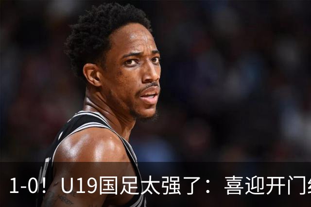 1-0！U19国足太强了：喜迎开门红+以小赢大！掀翻沙特U21目标冠军