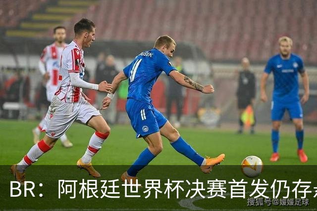 B/R：阿根廷世界杯决赛首发仍存悬念，蒙铁尔或取代莫利纳