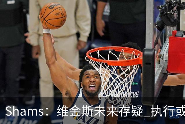 Shams：维金斯未来存疑 执行或拒绝3000W选项/降薪签长约都有可能